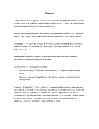 Resumen
La realidad virtual es en general un mundo que está conformado por ordenadores que el
usuario puede estar en el interior del mundo para interactuar por medio de imaginaciones
que tenga el usuario, ya sea con libros, sueños, etc…
En otros aspectos la mayoría de los sistemas actualmente se enfocan en los 2 sentidos
que son vista y oído. Debido a las dificultades que se presentan en cada una de ellas.
En los tipos de RV se divide en: tipos de inversión que son la realidad virtual inmersiva
que es la instalación multimedia que reconstruye un paisaje panorámico de video de
forma cilíndrica.
Y la realidad virtual semi inmersiva es interactuar con el mundo virtual utilizando
dispositivos de seguimiento y lentes especiales.
Las siguientes son individual o compartida:
 Humano-maquina: Únicamente puede interactuar una persona por un mundo
virtual.
 Humanos-maquina: Es posible que más de una persona comparta el mismo
mundo virtual.
En el caso de PlayStation VR es disfurtar la experiencia del lanzamiento del videojuego.
En el caso de la marca Sonylo ha llamado “plataforma” por ofrecer una buena calidad del
videojuego para las personas por el momento. Hay 50 juegos anunciados para el
desarrollo de PlayStation VR, de compañías importantes como Harmonix, Bandai Namoc
entre otras y la realidad virtual podría convertirse en una alternativa real para los
videojuegos siempre y cuando no se ha prohibido su costo.
 