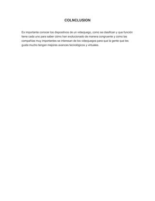 COLNCLUSION
Es importante conocer los dispositivos de un videojuego, como se clasifican y que función
tiene cada uno para saber cómo han evolucionado de manera congruente y como las
compañías muy importantes se interesan de los videojuegos para que la gente que les
gusta mucho tengan mejores avances tecnológicos y virtuales.
 