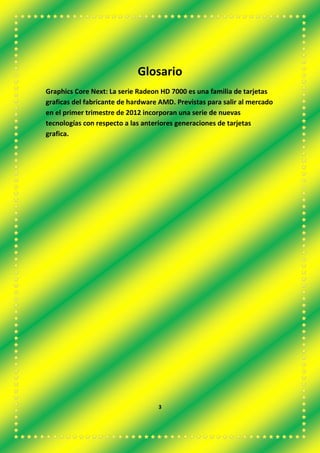 Glosario
Graphics Core Next: La serie Radeon HD 7000 es una familia de tarjetas
graficas del fabricante de hardware AMD. Previstas para salir al mercado
en el primer trimestre de 2012 incorporan una serie de nuevas
tecnologías con respecto a las anteriores generaciones de tarjetas
grafica.
3
 