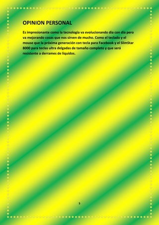 OPINION PERSONAL
Es impresionante como la tecnología va evolucionando día con día pero
va mejorando cosas que nos sirven de mucho. Como el teclado y el
mouse que la próxima generación con tecla para Facebook y el SlimStar
8000 para teclas ultra delgadas de tamaño completo y que será
resistente a derrames de líquidos.
5
 