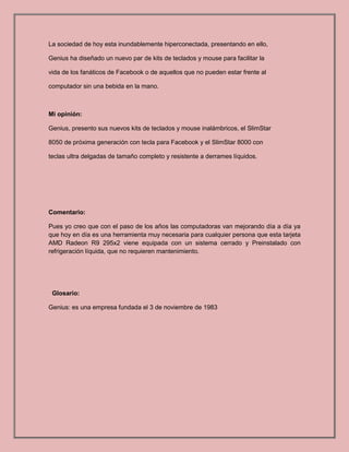 La sociedad de hoy esta inundablemente hiperconectada, presentando en ello,
Genius ha diseñado un nuevo par de kits de teclados y mouse para facilitar la
vida de los fanáticos de Facebook o de aquellos que no pueden estar frente al
computador sin una bebida en la mano.
Mi opinión:
Genius, presento sus nuevos kits de teclados y mouse inalámbricos, el SlimStar
8050 de próxima generación con tecla para Facebook y el SlimStar 8000 con
teclas ultra delgadas de tamaño completo y resistente a derrames líquidos.
Comentario:
Pues yo creo que con el paso de los años las computadoras van mejorando día a día ya
que hoy en día es una herramienta muy necesaria para cualquier persona que esta tarjeta
AMD Radeon R9 295x2 viene equipada con un sistema cerrado y Preinstalado con
refrigeración líquida, que no requieren mantenimiento.
Glosario:
Genius: es una empresa fundada el 3 de noviembre de 1983
 