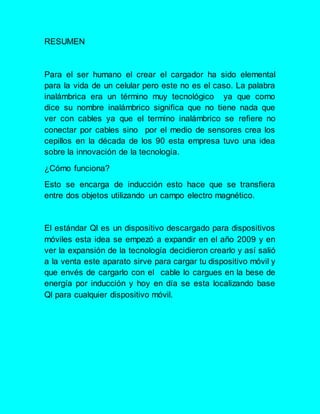 RESUMEN
Para el ser humano el crear el cargador ha sido elemental
para la vida de un celular pero este no es el caso. La palabra
inalámbrica era un término muy tecnológico ya que como
dice su nombre inalámbrico significa que no tiene nada que
ver con cables ya que el termino inalámbrico se refiere no
conectar por cables sino por el medio de sensores crea los
cepillos en la década de los 90 esta empresa tuvo una idea
sobre la innovación de la tecnología.
¿Cómo funciona?
Esto se encarga de inducción esto hace que se transfiera
entre dos objetos utilizando un campo electro magnético.
El estándar Ql es un dispositivo descargado para dispositivos
móviles esta idea se empezó a expandir en el año 2009 y en
ver la expansión de la tecnología decidieron crearlo y así salió
a la venta este aparato sirve para cargar tu dispositivo móvil y
que envés de cargarlo con el cable lo cargues en la bese de
energía por inducción y hoy en día se esta localizando base
Ql para cualquier dispositivo móvil.