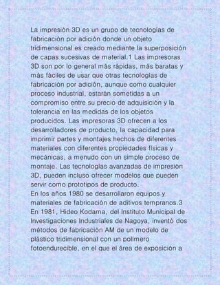 La impresión 3D es un grupo de tecnologías de
fabricación por adición donde un objeto
tridimensional es creado mediante la superposición
de capas sucesivas de material.1 Las impresoras
3D son por lo general más rápidas, más baratas y
más fáciles de usar que otras tecnologías de
fabricación por adición, aunque como cualquier
proceso industrial, estarán sometidas a un
compromiso entre su precio de adquisición y la
tolerancia en las medidas de los objetos
producidos. Las impresoras 3D ofrecen a los
desarrolladores de producto, la capacidad para
imprimir partes y montajes hechos de diferentes
materiales con diferentes propiedades físicas y
mecánicas, a menudo con un simple proceso de
montaje. Las tecnologías avanzadas de impresión
3D, pueden incluso ofrecer modelos que pueden
servir como prototipos de producto.
En los años 1980 se desarrollaron equipos y
materiales de fabricación de aditivos tempranos.3
En 1981, Hideo Kodama, del Instituto Municipal de
Investigaciones Industriales de Nagoya, inventó dos
métodos de fabricación AM de un modelo de
plástico tridimensional con un polímero
fotoendurecible, en el que el área de exposición a
 