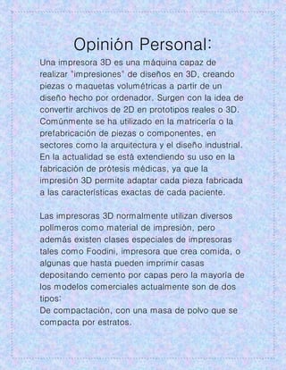 Opinión Personal:
Una impresora 3D es una máquina capaz de
realizar "impresiones" de diseños en 3D, creando
piezas o maquetas volumétricas a partir de un
diseño hecho por ordenador. Surgen con la idea de
convertir archivos de 2D en prototipos reales o 3D.
Comúnmente se ha utilizado en la matricería o la
prefabricación de piezas o componentes, en
sectores como la arquitectura y el diseño industrial.
En la actualidad se está extendiendo su uso en la
fabricación de prótesis médicas, ya que la
impresión 3D permite adaptar cada pieza fabricada
a las características exactas de cada paciente.
Las impresoras 3D normalmente utilizan diversos
polímeros como material de impresión, pero
además existen clases especiales de impresoras
tales como Foodini, impresora que crea comida, o
algunas que hasta pueden imprimir casas
depositando cemento por capas pero la mayoría de
los modelos comerciales actualmente son de dos
tipos:
De compactación, con una masa de polvo que se
compacta por estratos.
 