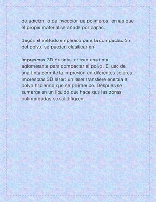 de adición, o de inyección de polímeros, en las que
el propio material se añade por capas.
Según el método empleado para la compactación
del polvo, se pueden clasificar en:
Impresoras 3D de tinta: utilizan una tinta
aglomerante para compactar el polvo. El uso de
una tinta permite la impresión en diferentes colores.
Impresoras 3D láser: un láser transfiere energía al
polvo haciendo que se polimerice. Después se
sumerge en un líquido que hace que las zonas
polimerizadas se solidifiquen.
 