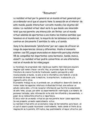 “Resumen”
La realidad virtual por lo general es un mundo virtual generado por
un ordenador en el que el usuario tiene la sensación en el interior de
este mundo, puede interactuar con este mundo y los objetos del
mismo. La realidad virtual ideal sería la que desde una inmersión
total que nos permite una interacción sin límites con el mundo
virtual además de aportarnos a uno mismo los mismos sentidos que
tenemos en el mundo real, la mayoría de los sistemas actuales se
centran en únicamente 2 sentidos la vista y el sonido.
Sony lo ha denominado “plataforma” por ser capaz de ofrecer un
rango de experiencias únicas y diferentes. Hasta el momento
existen casi 50 juegos anunciados en desarrollo para play station
VR de compañías tan importantes como harmonix, banda, manco,
ubisoft. La realidad virtual podría convertirse en una alternativa
real en el mundo de los videojuegos
La tecnología ha progresado más rápido que nuestra habilidad para siquiera
imaginar qué vamos a hacer con ella. Hoy, un proceso digno de la mejor
literatura de ciencia ficción ha trastocado nuestra percepción y está
revolucionando al mundo, no solo al de la informática sino también a los de
diversidad de áreas como la medicina, la arquitectura, la educación y la
ingeniería entre otros.
El presente trabajo no es, ni pretende ser, un exhaustivo desarrollo donde se
traten todos los aspectos relativos a la Realidad Virtual, sino enfocar un
estudio sobre ésta, a fin de recopilar información que facilite la comprensión
de este tema, ya que, por estar su experimentación restringida a un número de
personas limitadas, esta información no ha sido tan difundida y documentada, a
pesar de su indiscutible atractivo e importancia.
El único valor de un mundo virtual es que nos permite hacer cosas especiales.
Se nos presenta un medio esencialmente activo.
La realidad virtual entra en un exclusivo rango de herramientas para hacer, en
el cual el usuario puede incursionar creativamente, hasta donde el límite de su
imaginación se lo permita. Allí radica, muy posiblemente el mayor atractivo, por
 