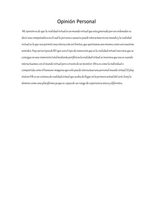 Opinión Personal
Mi opiniónesde que la realidadvirtualesunmundovirtualqueestageneradoporunordenadores
decirunacomputadoraenelcuallapersonaousuariopuedeinteractuarenesemundoyla realidad
virtualeslaque nospermiteunainteracciónsinlímites,queaportamosunomismo,comosonnuestros
sentidos.HayvariostiposdeRVque sonel tipodeinmersiónqueesla realidadvirtualinversivaquese
consigueenuna inmersióntotalmedianteperiféricoslarealidadvirtualseinversivaqueesaescuando
interactuamosconelmundovirtualperoatravésdeunmonitor.Otraescomolaindividualo
compartidacomoelhumano-máquinaquesolopuedeinteractuarunapersonalmundovirtual.Elplay
stationVResunsistemaderealidadvirtualqueacabadellegarenlaprimeramitaddel2016,Sonylo
dominocomounaplataformayaquees capazde unrangode experienciaúnicaydiferentes.
 