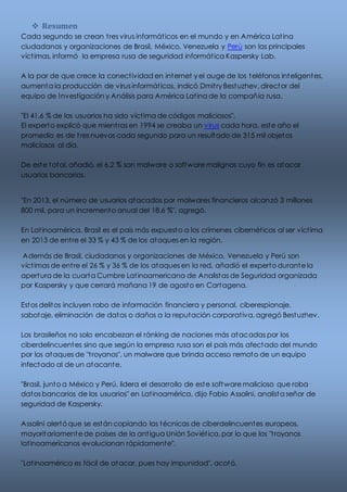  Resumen 
Cada segundo se crean t res virus informát icos en el mundo y en América Lat ina 
ciudadanos y organizaciones de Brasil, México, Venezuela y Perú son las principales 
víct imas, informó la empresa rusa de seguridad informát ica Kaspersky Lab. 
A la par de que crece la conect ividad en internet y el auge de los teléfonos inteligentes, 
aumenta la producción de virus informát icos, indicó Dmit ry Bestuzhev, director del 
equipo de Investigación y Análisis para América Lat ina de la compañía rusa. 
"El 41.6 % de los usuarios ha sido víct ima de códigos maliciosos", 
El experto explicó que mient ras en 1994 se creaba un virus cada hora, este año el 
promedio es de t res nuevos cada segundo para un resultado de 315 mil objetos 
maliciosos al día. 
De este total, añadió, el 6.2 % son malware o software malignos cuyo fin es atacar 
usuarios bancarios. 
"En 2013, el número de usuarios atacados por malwares financieros alcanzó 3 millones 
800 mil, para un incremento anual del 18.6 %", agregó. 
En Lat inoamérica, Brasil es el país más expuesto a los crímenes cibernét icos al ser víct ima 
en 2013 de ent re el 33 % y 43 % de los ataques en la región. 
Además de Brasil, ciudadanos y organizaciones de México, Venezuela y Perú son 
víct imas de ent re el 26 % y 36 % de los ataques en la red, añadió el experto durante la 
apertura de la cuarta Cumbre Lat inoamericana de Analistas de Seguridad organizada 
por Kaspersky y que cerrará mañana 19 de agosto en Cartagena. 
Estos delitos incluyen robo de información financiera y personal, ciberespionaje, 
sabotaje, eliminación de datos o daños a la reputación corporat iva, agregó Bestuzhev. 
Los brasileños no solo encabezan el ránking de naciones más atacadas por los 
ciberdelincuentes sino que según la empresa rusa son el país más afectado del mundo 
por los ataques de "t royanos", un malware que brinda acceso remoto de un equipo 
infectado al de un atacante. 
"Brasil, junto a México y Perú, lidera el desarrollo de este software malicioso que roba 
datos bancarios de los usuarios" en Lat inoamérica, dijo Fabio Assolini, analista señor de 
seguridad de Kaspersky. 
Assolini alertó que se están copiando las técnicas de ciberdelincuentes europeos, 
mayoritariamente de países de la ant igua Unión Soviét ica, por lo que los "t royanos 
lat inoamericanos evolucionan rápidamente". 
"Lat inoamérica es fácil de atacar, pues hay impunidad", acotó. 
 