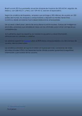 Brasil tuvo en 2013 un promedio anual de ataques de t royanos de 553 mil 361; seguido de 
México, con 268 mil 211, y Perú, con 109 mil 15, aseveró el especialista. 
Según los analistas de Kaspersky, empresa que protege a 300 millones de usuarios en 200 
países del mundo, los ataques a computadores o disposit ivos móviles t ienen fines 
lucrat ivos, desde extorsiones hasta desestabilizaciones empresariales. 
De acuerdo a Bestuzhev, det rás de estas ofensivas están hackers, fuerzas de inteligencia 
estatales y empresas que establecen lazos con los criminales para tomar ventaja de sus 
competencias. 
Actualmente, según los expertos, los hackers le apuestan a robar información 
almacenada en celulares o tabletas. 
Los sistemas operat ivos Android sufren el 98 % de los ataques debido a su alto número de 
usuarios, destacó Bestuzhev. 
Los analistas coinciden en que la inversión en nuevos servicios, conexiones de redes 
privadas virtuales (VPN) y las herramientas de cifrado pueden garant izar la seguridad, 
información y privacidad de los usuarios. 
 Opinión personal 
En mi parecer, 
 