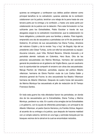 quienes se entregaran y confesaran sus delitos podían obtener como
principal beneficio la no extradición; quienes además de la confesión
colaboraran con la justicia, tendrían una rebaja de la pena hasta de una
tercera parte por la entrega y la confesión, y hasta una sexta parte por
colaboración de la justicia con la delación. Pero esta formulación no fue
suficiente para los Extraditables, Pablo Escobar a través de sus
abogados exigía la no extradición incondicional, que la colaboración no
fuera obligatoria y protección para sus familias y aliados. Para lograrlo,
emprendió una ola de secuestros a periodistas con el fin de presionar al
Gobierno. El primero de sus secuestrados fue Diana Turbay, directora
del noticiero Criptón y de la revista “hoy x hoy” de Bogotá, hija del ex
presidente Julio César Turbay. Junto con ella fue secuestrado su equipo:
Azucena Liévano, Juan Vitta, Richard Becerra, Orlando Acevedo y el
periodista alemán radicado en Colombia, Hero Buss. Otra de las
personas secuestradas era Marina Montoya, hermana del secretario
general de presidencia en el gobierno de Virgilio Barco, que en cautiverio
tuvo la oportunidad de compartir el encierro con otras dos secuestradas:
Maruja Pachón de Villamizar, periodista, esposa del político Alberto
villamizar, hermana de Gloria Pachón viuda de Luis Carlos Galán y
directora general de Focine; la otra secuestrada fue Beatriz Villamizar
hermana de Alberto Villamizar. Después de cuatro horas del secuestro
de Marina Montoya fue secuestrado el jefe de redacción de El Tiempo
Francisco Santos.



En toda esta guerra los más afectados fueron los periodistas, en donde
dos de los secuestrados por lo Extraditables, Diana Turbay y Marina
Montoya, perdieron su vida. En cuanto a los arreglos de los Extraditables
y el gobierno, con la ayuda de diferentes personajes y en principal la de
Alberto Villamizar, el padre García Herreros y la Familia Ochoa, llegaron
al acuerdo de su entrega a la justicia, que después de hacerse realidad
con un simple soborno, terminó en una fuga y caminata tranquila por los
bosques vecinos de la cárcel en la cual se encontraban recluidos.
 