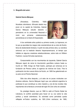 3. Biografía del autor:



   Gabriel García Márquez

            (Aracataca,     Colombia,       1928)
   Novelista colombiano. Afincado desde muy
   joven en la capital de Colombia, Gabriel
   García      Márquez    estudió     derecho   y
   periodismo en la universidad Nacional e
   inició     sus    primeras       colaboraciones
   periodísticas en el diario El Espectador.

            A los veintisiete años publicó su primera novela, La hojarasca, en
   la que ya apuntaba los rasgos más característicos de su obra de ficción,
   llena de desbordante fantasía. A partir de esta primera obra, su narrativa
   entroncó con la tradición literaria hispanoamericana, al tiempo que
   hallaba en algunos creadores estadounidenses, sobre todo en William
   Faulkner, nuevas fórmulas expresivas.

            Comprometido con los movimientos de izquierda, Gabriel García
   Márquez siguió de cerca la insurrección guerrillera cubana hasta su
   triunfo en 1959. Amigo de Fidel Castro, participó por entonces en la
   fundación de Prensa Latina, la agencia de noticias de Cuba. Tras la
   publicación de dos nuevos libros de ficción, en 1965 fue galardonado en
   su país con el Premio Nacional.

            Sólo dos años después, y al cabo de no pocas vicisitudes con
   diversos editores, García Márquez logró que una editorial argentina le
   publicase la que constituye su obra maestra y una de las novelas más
   importantes de la literatura universal del siglo XX,Cien años de soledad.

            Su prestigio literario, que en 1982 le valió el Premio Nobel de
   Literatura, le confirió autoridad para hacer oír su voz sobre la vida
   política y social colombiana. Su actividad como periodista queda
   reflejada enTextos costeños, de 1981, Entre cachacos, de 1983,
 