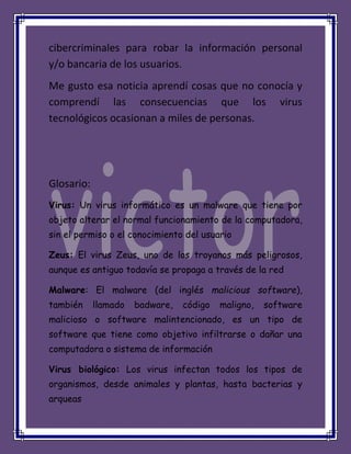 cibercriminales para robar la información personal
y/o bancaria de los usuarios.
Me gusto esa noticia aprendí cosas que no conocía y
comprendí las consecuencias que los virus
tecnológicos ocasionan a miles de personas.
Glosario:
Virus: Un virus informático es un malware que tiene por
objeto alterar el normal funcionamiento de la computadora,
sin el permiso o el conocimiento del usuario
Zeus: El virus Zeus, uno de los troyanos más peligrosos,
aunque es antiguo todavía se propaga a través de la red
Malware: El malware (del inglés malicious software),
también llamado badware, código maligno, software
malicioso o software malintencionado, es un tipo de
software que tiene como objetivo infiltrarse o dañar una
computadora o sistema de información
Virus biológico: Los virus infectan todos los tipos de
organismos, desde animales y plantas, hasta bacterias y
arqueas
 