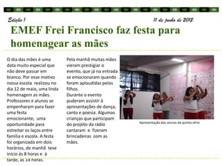 Edição 1                                                         11 de junho de 2012
 EMEF Frei Francisco faz festa para
 homenagear as mães
O dia das mães é uma        Pela manhã muitas mães
data muito especial que     vieram prestigiar o
não deve passar em          evento, que já na entrada
branco. Por esse motivo     se emocionaram quando
nossa escola realizou no    foram aplaudidas pelos
dia 12 de maio, uma linda   filhos.
homenagem as mães.          Durante o evento
Professores e alunos se     puderam assistir à
empenharam para fazer       apresentações de dança,
uma festa                   canto e poesia. Algumas
emocionante, uma            crianças que participam
                                                        Apresentação das alunas da quinta série
oportunidade para           do projeto da rádio
estreitar os laços entre    cantaram e fizeram
família e escola. A festa   brincadeiras com as
foi organizada em dois      mães.
horários, de manhã teve
início ás 8 horas e à
tarde, ás 14 horas.
 