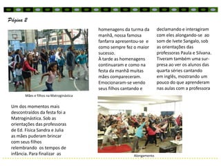 Página 2
                                          homenagens da turma da        declamando e interagiram
                                          manhã, nossa famosa           com eles alongando-se ao
                                          fanfarra apresentou-se e      som de Ivete Sangalo, sob
                                          como sempre fez o maior       as orientações das
                                          sucesso.                      professoras Paula e Silvana.
                                          À tarde as homenagens         Tiveram também uma sur-
                                          continuaram e como na         presa ao ver os alunos das
                                          festa da manhã muitas         quarta séries cantando
                                          mães compareceram.            em inglês, mostrando um
                                          Emocionaram-se vendo          pouco do que aprenderam
                                          seus filhos cantando e        nas aulas com a professora
        Mães e filhos na Matroginástica


 Um dos momentos mais
 descontraídos da festa foi a
 Matroginástica. Sob as
 orientações das professoras
 de Ed. Física Sandra e Julia
 as mães puderam brincar
 com seus filhos
 relembrando os tempos de
 infância. Para finalizar as                              Alongamento
 