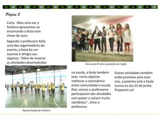 Página 3
Carla. Mais uma vez a
fanfarra apresentou-se
encerrando a festa com
chave de ouro.
Segundo a professora Kelly
uma das organizadoras do
evento, a festa foi um
sucesso e atingiu seu
objetivo. “Além de mostrar
as atividades desenvolvidas                    Alunos da 4ª série cantando em Inglês


                                      na escola, a festa também          Outras atividades também
                                      teve como objetivo                 estão previstas para esse
                                      melhorar a convivência             ano, a próxima será a Festa
                                      entre comunidade e escola.         Junina no dia 23 de junho.
                                      Pais, alunos e professores         Preparem-se!
                                      participaram das atividades
                                      com prazer e saíram muito
                                      satisfeitos” , disse a
                                      professora.
           Apresentação da Fanfarra
 