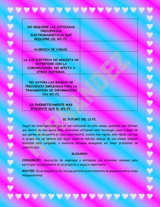 NO REQUIERE LAS COTIZADAS
FRECUENCIAS
ELECTROMAGNETICAS QUE
REQUIERE LEL WI-FI.
AUSENCIA DE CABLES.
LA LUZ ELECTRICA NO MOLESTA NI
INTERFIERE CON LA
COMUNICACIÓN, NO AFECTA A
OTROS SISTEMAS.
NO SATURA LAS BANDAS DE
FRECUENCIA EMPLEADAS PARA LA
TRANSMICION DE INFORMACION
VIA WI-FI.
ES ENERGETICAMENTE MÁS
EFICIENTE QUE EL WI-FI.
EL FUTURO DEL LI FI.
Según las investigaciones que se van realizando en este campo, podemos casi afirmar
que dentro de muy pocos años, estaremos utilizando esta tecnología, pues a pesar de
que apenas se encuentra en fase experimental, avanza muy rápido, más rápido casi que
la propia luz, no estaría mal dejar nuestros móviles debajo de una simple lámpara
mientras está cargando, o mientras estamos navegando sin tener problemas de
conectividad.
GLOSARIO:
CONSORCIO: Asociación de empresas o entidades con intereses comunes para
participar conjuntamente en un proyecto o negocio importante.
ROUTER: Es un dispositivo de red que permite el enrutamiento de paquetes entre redes
independientes
 