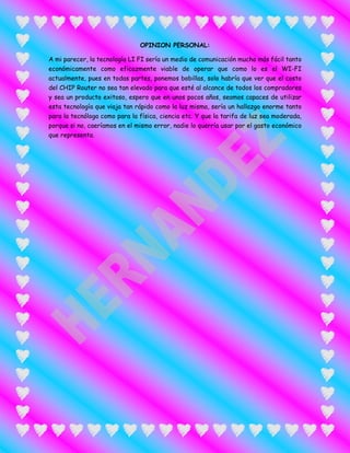 OPINION PERSONAL:
A mi parecer, la tecnología LI FI sería un medio de comunicación mucho más fácil tanto
económicamente como eficazmente viable de operar que como lo es el WI-FI
actualmente, pues en todas partes, ponemos bobillas, solo habría que ver que el costo
del CHIP Router no sea tan elevado para que esté al alcance de todos los compradores
y sea un producto exitoso, espero que en unos pocos años, seamos capaces de utilizar
esta tecnología que viaja tan rápido como la luz misma, sería un hallazgo enorme tanto
para la tecnóloga como para la física, ciencia etc. Y que la tarifa de luz sea moderada,
porque si no, caeríamos en el mismo error, nadie lo querría usar por el gasto económico
que representa.
 