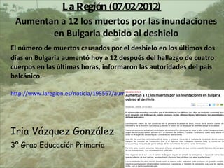 La Regin (07/02/2012) Aumentan a 12 los muertos por las inundaciones en Bulgaria debido al deshielo El nmero de muertos causados por el deshielo en los ltimos dos das en Bulgaria aument hoy a 12 despus del hallazgo de cuatro cuerpos en las ltimas horas, informaron las autoridades del pas balcnico.  http://www.laregion.es/noticia/195567/aumentan/muertos/inundaciones/bulgaria/debido/deshielo/ Iria Vzquez Gonzlez 3? Grao Educacin Primaria 
