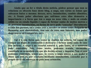 Anda que ao ler o ttulo desta noticia, pdese pensar que non se relaciona co obxecto base deste blog, a auga, son varios os temas que subxacen baixo a mesma: desxeo, neve, inundacins, cambio climtico, etc. A fronte polar siberiana que sufrimos estes das demostra a importancia e a forza que ten a auga na nosa vida, e mis en estado slido (se en estado lquido  capaz de formar ondas de moitos metros e de provocar inundacins, en forma de neve pode conxelar literalmente a vida das persoas, tal e como est a suceder en zonas como Bulgaria ou Romana: non electricidade, non sar da casa, non Internet, non poder desprazarse en transportes, etc.).  Tal  a sa forza que, como se explica na noticia, foi capaz de romper un dique de contencin  desxearse e formar unha onda de case tres metros. A auga  un recurso natural , polo tanto, s a natureza pode controlalo. Ns, como moito, podemos tratala, encauzala, canalizala ou acumulala ata que ela decida actuar e imporse. Non s non podemos controlala, senn que, s veces, a auga amosa o seu poder e dinos que est a, por exemplo, mediante inundacins, causadas por o propio devir da natureza ou pola nosa actuacin.  