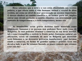 Hoxe sabemos que a neve e o xeo estn diminundo nas rexins polares, o que afecta tanto  vida humana, animal e vexetal de ditas rexins, as como ao nivel do mar provocando un ascenso importante. O desxeo obedece ao cambio climtico e, ao formar parte del, implica entrar nun crculo pechado: o cambio climtico ven determinado polo aumento de temperaturas e, a mis temperatura, menos xeo.  As inundacins xeran graves desfeitas tanto materiais como tristemente humanas e as persoas non podemos facer nada (caso de Bulgaria). Se non podemos dominar a natureza no seu devir normal, tal e como exemplifica a noticia (a fronte polar, fenmeno natural sen alteracin, xerou tal cantidade de neve en Bulgaria que morreron seres humanos e, ao desxearse provocou inundacins), ?qu faremos cando a natureza, en forma de grandes xeadas e grandes secas nos devolva todo o que lle estamos facendo co pouco coidado que estamos a ter con ela? 