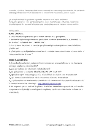 culturales y políticas. Gente de todo el mundo comparte sus pasiones y conocimientos con los demás
cada segundo de cada minuto de cada día. El conocimiento nos capacita, eso es crucial.

¿Y la implicación de los gobiernos y grandes empresas en el medio ambiente?
Aunque los gobiernos y las grandes compañías tienen mucha fuerza e influencia, no son más
importantes que tú y que yo a la hora de crear conciencia y caminar hacia un cambio positivo.

TRABAJAMOS.....................................................................................................................................................................................................

SOBRE LA FORMA
1.Título del artículo, periodista que lo escribe y fuente en la que aparece.

2. Analiza las siguientes palabras que aparecen en la noticia : HIPERFAMOSOS, ABSTRACTA,
EFUSIBIDAD, HABITABILIDAD, CREABILIDAD.

3.En la primera respuesta a la cuestión que plantea el periodista aparecen cuatro infinitivos.
¿Cuáles son?

4. ¿Qué quiere decir el periodista cuando usa la expresión “comprometido con la causa verde” o
“comprometido con lo verde”?
SOBRE EL CONTENIDO.
1..Según Ian Somerhander¿ cuáles son los recursos menos aprovechados y a la vez clave para
construir un planeta más sostenible?

2.¿por qué trabajan los voluntarios en la fundación?
3.¿En qué consiste la campaña “PLASTIC STRAWS CAN SUCK IT!”?
4.¿Qué otros logros han conseguido en la fundación en sus escasos años de existencia?
5.¿qué habilidades se enseñarán con la creación del santuario de animales?
6.¿A qué se refiere Ian Somerhander cuando dice “ el conocimiento nos capacita, eso es crucial”?
7.Entra en la fundación e investiga: http://www.isfoundation.com

8. Mi propuesta para el reciclaje de plástico. Pruébala o aporta la tuya. (exposición oral ante los
compañeros de algún objeto creado por ti con plástico reutilizado: objeto inicial, elaboración y
objeto final)

NOTICIAS EN EL AULA

www.paraprofesypadres.blogspot.com

 