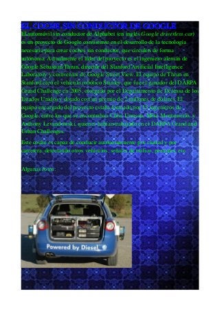 EL COCHE SIN CONDUCTOR DE GOOGLE
El automóvil sin conductor de Alphabet (en inglés Google driverless car)
es un proyecto de Google consistente en el desarrollo de la tecnología
necesaria para crear coches sin conductor, que circulen de forma
autónoma. Actualmente el líder del proyecto es el ingeniero alemán de
Google Sebastian Thrun, director del Stanford Artificial Intelligence
Laboratory y coinventor de Google Street View. El equipo de Thrun en
Stanford creó el vehículo robótico Stanley, que fue el ganador del DARPA
Grand Challenge en 2005, otorgado por el Departamento de Defensa de los
Estados Unidos y dotado con un premio de 2 millones de dólares. El
equipo encargado del proyecto estaba formado por 15 ingenieros de
Google, entre los que se encontraban Chris Urmson, Mike Montemerlo, y
Anthony Levandowski, quienes habían trabajado en el DARPA Grand and
Urban Challenges.
Este coche es capaz de conducir autónomamente por ciudad y por
carretera, detectando otros vehículos, señales de tráfico, peatones, etc.
Algunas fotos:
 