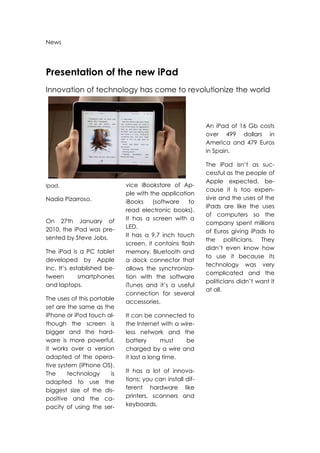 News




Presentation of the new iPad
Innovation of technology has come to revolutionize the world



                                                           An iPad of 16 Gb costs
                                                           over 499 dollars in
                                                           America and 479 Euros
                                                           in Spain.

                                                           The iPad isn’t as suc-
                                                           cessful as the people of
                                                           Apple expected, be-
Ipad.                        vice iBookstore of Ap-
                                                           cause it is too expen-
                             ple with the application
Nadia Pizarroso.                                           sive and the uses of the
                             iBooks    (software    to
                                                           iPads are like the uses
                             read electronic books).
                                                           of computers so the
On 27th January of           It has a screen with a
                                                           company spent millions
2010, the iPad was pre-      LED.
                                                           of Euros giving iPads to
sented by Steve Jobs.        It has a 9,7 inch touch
                                                           the politicians. They
                             screen, it contains flash
                                                           didn’t even know how
The iPad is a PC tablet      memory, Bluetooth and
                                                           to use it because its
developed by Apple           a dock connector that
                                                           technology was very
Inc. It’s established be-    allows the synchroniza-
                                                           complicated and the
tween        smartphones     tion with the software
                                                           politicians didn’t want it
and laptops.                 iTunes and it’s a useful
                                                           at all.
                             connection for several
The uses of this portable
                             accessories.
set are the same as the
iPhone or iPod touch al-     It can be connected to
though the screen is         the Internet with a wire-
bigger and the hard-         less network and the
ware is more powerful,       battery       must    be
it works over a version      charged by a wire and
adapted of the opera-        it last a long time.
tive system (iPhone OS).
The      technology     is   It has a lot of innova-
adapted to use the           tions; you can install dif-
biggest size of the dis-     ferent hardware like
positive and the ca-         printers, scanners and
pacity of using the ser-     keyboards.
 