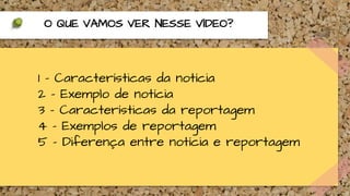 1 - Características da notícia
2 - Exemplo de notícia
3 - Características da reportagem
4 - Exemplos de reportagem
5 - Diferença entre notícia e reportagem
O QUE VAMOS VER NESSE VÍDEO?
 
