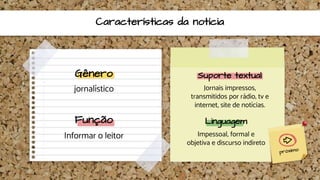 Características da notícia
Gênero
jornalístico
Suporte textual
Jornais impressos,
transmitidos por rádio, tv e
internet, site de notícias.
Função
Informar o leitor
Linguagem
Impessoal, formal e
objetiva e discurso indireto
 