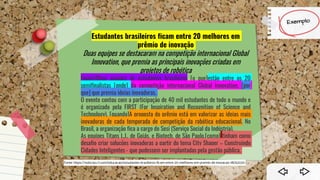 Estudantes brasileiros ficam entre 20 melhores em
prêmio de inovação
Duas equipes se destacaram na competição internacional Global
Innovation, que premia as principais inovações criadas em
projetos de robótica
[quem]Duas equipes de estudantes brasileiros [o que]estão entre os 20
semifinalistas [onde] da competição internacional Global Innovation, [por
que] que premia ideias inovadoras.
O evento contou com a participação de 40 mil estudantes de todo o mundo e
é organizado pela FIRST (For Inspiration and Recognition of Science and
Technology). [quando]A proposta do prêmio está em valorizar as ideias mais
inovadoras de cada temporada de competição da robótica educacional. No
Brasil, a organização fica a cargo do Sesi (Serviço Social da Indústria).
As equipes Titans L.J., de Goiás, e Biotech, de São Paulo,[como] tinham como
desafio criar soluções inovadoras a partir do tema City Shaper – Construindo
Cidades Inteligentes - que pudessem ser implantadas pela gestão pública.
Section 1
 