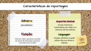 Características da reportagem
Gênero
jornalístico
Suporte textual
Jornais impressos,
transmitidos por rádio, tv e
internet, site de notícias.
Função
Informar o leitor, apresentar a opinião
do veículo de informação e provocar
uma visão crítica no leitor.
Linguagem
Simples, dinâmica e pode
utilizar discurso direto e
indireto
 