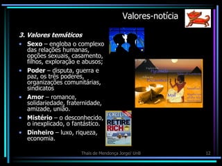 Valores-notícia

3. Valores temáticos
• Sexo – engloba o complexo
  das relações humanas,
  opções sexuais, casamento,
  filhos, exploração e abusos;
• Poder – disputa, guerra e
  paz, os três poderes,
  organizações comunitárias,
  sindicatos
• Amor – romance,
  solidariedade, fraternidade,
  amizade, união.
• Mistério – o desconhecido,
  o inexplicado, o fantástico.
• Dinheiro – luxo, riqueza,
  economia.

                     Thaïs de Mendonça Jorge/ UnB         12
 