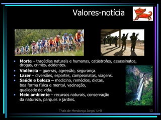 Valores-notícia




•   Morte – tragédias naturais e humanas, catástrofes, assassinatos,
    drogas, crimes, acidentes.
•   Violência – guerras, agressão, segurança.
•   Lazer – diversões, esportes, campeonatos, viagens.
•   Saúde e beleza – medicina, remédios, dietas,
    boa forma física e mental, vacinação,
    qualidade de vida.
•   Meio ambiente – recursos naturais, conservação
    da natureza, parques e jardins.

                         Thaïs de Mendonça Jorge/ UnB                  13
 