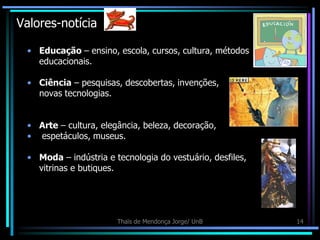 Valores-notícia

 • Educação – ensino, escola, cursos, cultura, métodos
   educacionais.

 • Ciência – pesquisas, descobertas, invenções,
   novas tecnologias.


 • Arte – cultura, elegância, beleza, decoração,
 • espetáculos, museus.

 • Moda – indústria e tecnologia do vestuário, desfiles,
   vitrinas e butiques.




                       Thaïs de Mendonça Jorge/ UnB        14
 
