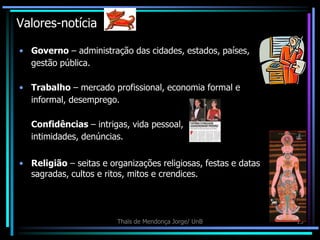 Valores-notícia

• Governo – administração das cidades, estados, países,
  gestão pública.

• Trabalho – mercado profissional, economia formal e
  informal, desemprego.

   Confidências – intrigas, vida pessoal,
   intimidades, denúncias.

• Religião – seitas e organizações religiosas, festas e datas
  sagradas, cultos e ritos, mitos e crendices.




                        Thaïs de Mendonça Jorge/ UnB            15
 