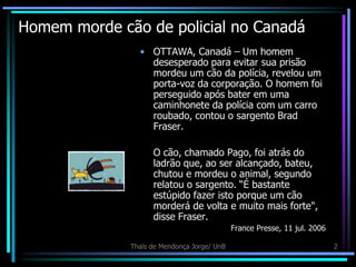 Homem morde cão de policial no Canadá
                • OTTAWA, Canadá – Um homem
                  desesperado para evitar sua prisão
                  mordeu um cão da polícia, revelou um
                  porta-voz da corporação. O homem foi
                  perseguido após bater em uma
                  caminhonete da polícia com um carro
                  roubado, contou o sargento Brad
                  Fraser.

                    O cão, chamado Pago, foi atrás do
                    ladrão que, ao ser alcançado, bateu,
                    chutou e mordeu o animal, segundo
                    relatou o sargento. “É bastante
                    estúpido fazer isto porque um cão
                    morderá de volta e muito mais forte",
                    disse Fraser.
                                             France Presse, 11 jul. 2006

              Thaïs de Mendonça Jorge/ UnB                                 2
 
