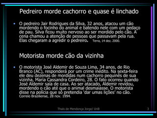 Pedreiro morde cachorro e quase é linchado
• O pedreiro Jair Rodrigues da Silva, 32 anos, atacou um cão
  mordendo o focinho do animal e batendo nele com um pedaço
  de pau. Silva ficou muito nervoso ao ser mordido pelo cão. A
  cena chamou a atenção de pessoas que passavam pela rua.
  Elas chegaram a agredir o pedreiro. Terra, 14 dez. 2000.


  Motorista morde cão da vizinha
• O motorista José Aldemir de Souza Lima, 34 anos, de Rio
  Branco (AC), responderá por um crime inédito. Na sexta-feira
  ele deu dezenas de mordidas num cachorro pequinês de sua
  vizinha, Maria Cassandra Cordeiro, 28. O fato ocorreu quando
  José Aldemir saía de casa. Ao ser atacado, Aldemir revidou,
  mordendo o cão até que o animal desmaiasse. O motorista
  disse na polícia que só pretendia „dar umas lições‟ no cão.
  Correio Braziliense, 28 nov. 1994.


                           Thaïs de Mendonça Jorge/ UnB          3
 