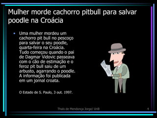Mulher morde cachorro pitbull para salvar
poodle na Croácia
 • Uma mulher mordeu um
   cachorro pit bull no pescoço
   para salvar o seu poodle,
   quarta-feira na Croácia.
   Tudo começou quando o pai
   de Dagmar Vidovic passeava
   com o cão de estimação e o
   feroz pit bull saiu de um
   arbusto, agarrando o poodle.
   A informação foi publicada
   em um jornal croata.

   O Estado de S. Paulo, 3 out. 1997.



                           Thaïs de Mendonça Jorge/ UnB   4
 