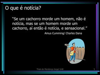 O que é notícia?

   “Se um cachorro morde um homem, não é
   notícia, mas se um homem morde um
   cachorro, aí então é notícia, e sensacional.”
                         Amus Cumming/ Charles Dana




                 Thaïs de Mendonça Jorge/ UnB         5
 