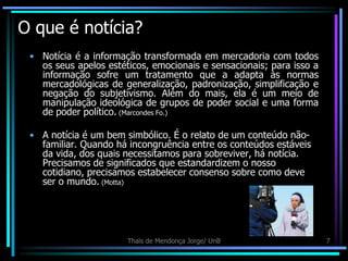 O que é notícia?
 • Notícia é a informação transformada em mercadoria com todos
   os seus apelos estéticos, emocionais e sensacionais; para isso a
   informação sofre um tratamento que a adapta às normas
   mercadológicas de generalização, padronização, simplificação e
   negação do subjetivismo. Além do mais, ela é um meio de
   manipulação ideológica de grupos de poder social e uma forma
   de poder político. (Marcondes Fo.)

 • A notícia é um bem simbólico. É o relato de um conteúdo não-
   familiar. Quando há incongruência entre os conteúdos estáveis
   da vida, dos quais necessitamos para sobreviver, há notícia.
   Precisamos de significados que estandardizem o nosso
   cotidiano, precisamos estabelecer consenso sobre como deve
   ser o mundo. (Motta)




                       Thaïs de Mendonça Jorge/ UnB                   7
 