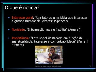 O que é notícia?
 • Interesse geral: “Um fato ou uma idéia que interessa
   a grande número de leitores” (Spencer)

 • Novidade: “Informação nova e insólita” (Amaral)

 • Importância: “Fato social destacado em função de
   sua atualidade, interesse e comunicabilidade” (Ferrari
   e Sodré)




                    Thaïs de Mendonça Jorge/ UnB            9
 