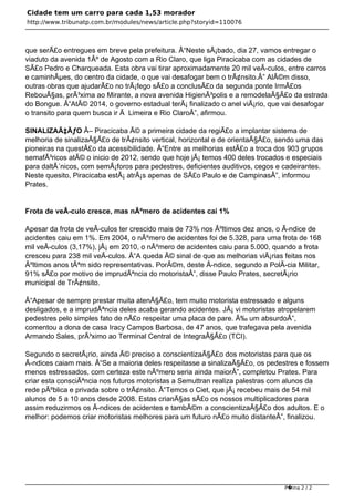 Cidade tem um carro para cada 1,53 morador
http://www.tribunatp.com.br/modules/news/article.php?storyid=110076



que serÃ£o entregues em breve pela prefeitura. Â“Neste sÃ¡bado, dia 27, vamos entregar o
viaduto da avenida 1Âº de Agosto com a Rio Claro, que liga Piracicaba com as cidades de
SÃ£o Pedro e Charqueada. Esta obra vai tirar aproximadamente 20 mil veÃ-culos, entre carros
e caminhÃµes, do centro da cidade, o que vai desafogar bem o trÃ¢nsito.Â” AlÃ©m disso,
outras obras que ajudarÃ£o no trÃ¡fego sÃ£o a conclusÃ£o da segunda ponte IrmÃ£os
RebouÃ§as, prÃ³xima ao Mirante, a nova avenida HigienÃ³polis e a remodelaÃ§Ã£o da estrada
do Bongue. Â“AtÃ© 2014, o governo estadual terÃ¡ finalizado o anel viÃ¡rio, que vai desafogar
o transito para quem busca ir Ã Limeira e Rio ClaroÂ”, afirmou.

SINALIZAÃ‡ÃƒO Â– Piracicaba Ã© a primeira cidade da regiÃ£o a implantar sistema de
melhoria de sinalizaÃ§Ã£o de trÃ¢nsito vertical, horizontal e de orientaÃ§Ã£o, sendo uma das
pioneiras na questÃ£o da acessibilidade. Â“Entre as melhorias estÃ£o a troca dos 903 grupos
semafÃ³ricos atÃ© o inicio de 2012, sendo que hoje jÃ¡ temos 400 deles trocados e especiais
para daltÃ´nicos, com semÃ¡foros para pedestres, deficientes auditivos, cegos e cadeirantes.
Neste quesito, Piracicaba estÃ¡ atrÃ¡s apenas de SÃ£o Paulo e de CampinasÂ”, informou
Prates.


Frota de veÃ-culo cresce, mas nÃºmero de acidentes cai 1%

Apesar da frota de veÃ-culos ter crescido mais de 73% nos Ãºltimos dez anos, o Ã-ndice de
acidentes caiu em 1%. Em 2004, o nÃºmero de acidentes foi de 5.328, para uma frota de 168
mil veÃ-culos (3,17%), jÃ¡ em 2010, o nÃºmero de acidentes caiu para 5.000, quando a frota
cresceu para 238 mil veÃ-culos. Â“A queda Ã© sinal de que as melhorias viÃ¡rias feitas nos
Ãºltimos anos tÃªm sido representativas. PorÃ©m, deste Ã-ndice, segundo a PolÃ-cia Militar,
91% sÃ£o por motivo de imprudÃªncia do motoristaÂ”, disse Paulo Prates, secretÃ¡rio
municipal de TrÃ¢nsito.

Â“Apesar de sempre prestar muita atenÃ§Ã£o, tem muito motorista estressado e alguns
desligados, e a imprudÃªncia deles acaba gerando acidentes. JÃ¡ vi motoristas atropelarem
pedestres pelo simples fato de nÃ£o respeitar uma placa de pare. Ã‰ um absurdoÂ”,
comentou a dona de casa Iracy Campos Barbosa, de 47 anos, que trafegava pela avenida
Armando Sales, prÃ³ximo ao Terminal Central de IntegraÃ§Ã£o (TCI).

Segundo o secretÃ¡rio, ainda Ã© preciso a conscientizaÃ§Ã£o dos motoristas para que os
Ã-ndices caiam mais. Â“Se a maioria deles respeitasse a sinalizaÃ§Ã£o, os pedestres e fossem
menos estressados, com certeza este nÃºmero seria ainda maiorÂ”, completou Prates. Para
criar esta consciÃªncia nos futuros motoristas a Semuttran realiza palestras com alunos da
rede pÃºblica e privada sobre o trÃ¢nsito. Â“Temos o Ciet, que jÃ¡ recebeu mais de 54 mil
alunos de 5 a 10 anos desde 2008. Estas crianÃ§as sÃ£o os nossos multiplicadores para
assim reduzirmos os Ã-ndices de acidentes e tambÃ©m a conscientizaÃ§Ã£o dos adultos. E o
melhor: podemos criar motoristas melhores para um futuro nÃ£o muito distanteÂ”, finalizou.




                                                                                P�ina 2 / 2
 