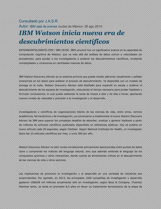 Consultado por J.A.S.R 
Autor: IBM sala de prensa ciudad de México- 28 ago 2014: 
IBM Watson inicia nueva era de 
descubrimientos científicos 
ENTORNOINTELIGENTE.COM / IBM (NYSE: IBM) anunció hoy un significativo avance en la capacidad de 
computación cognitiva de Watson, que va más allá del análisis de datos común a velocidades sin 
precedentes, para ayudar a los investigadores a acelerar los descubrimientos científicos, revelando 
complejidades y conexiones en cantidades masivas de datos. 
IBM Watson Discovery Advisor es un sistema primicia que puede revelar patrones visualmente y señalar 
conexiones en los datos para acelerar el proceso de descubrimiento. Ya disponible con un modelo de 
entrega en la nube, Watson Discovery Advisor está diseñado para expandir su escala y acelerar el 
descubrimiento de los equipos de investigación, reduciendo el tiempo necesario para probar hipótesis y 
formular conclusiones, lo cual puede adelantar la tarea de meses a días y de días a horas, aportando 
nuevos niveles de velocidad y precisión a la investigación y el desarrollo. 
Investigadores y científicos de organizaciones líderes de las ciencias de vida, entre otros, centros 
académicos, farmacéuticos y de investigación, ya comenzaron a implementar el nuevo Watson Discovery 
Advisor de IBM para superar los complejos desafíos de absorber, analizar y generar hipótesis a partir 
de millones de artículos científicos publicados disponibles en bibliotecas públicas. Hoy se publica un 
nuevo artículo cada 30 segundos, según CiteSeer. Según National Institutes for Health, un investigador 
típico lee 23 artículos científicos por mes, o unos 300 por año. 
Watson Discovery Advisor no sólo revela correlaciones previamente desconocidas entre puntos de datos 
clave y comprende los matices del lenguaje natural, sino que además entiende el lenguaje de los 
compuestos químicos y cómo interactúan, dando cuenta de dimensiones críticas en el descubrimiento 
de las ciencias de vida y otros sectores. 
Las implicancias de promover la investigación y el desarrollo en una variedad de industrias son 
sorprendentes. Por ejemplo, en 2013, las principales 1000 compañías de investigación y desarrollo 
gastaron US$638 mil millones anualmente sólo en investigación, según Booz & Company. (Fuente) 
Mientras tanto, se tarda en promedio 8,5 años en llevar un tratamiento farmacéutico de la etapa de 
 