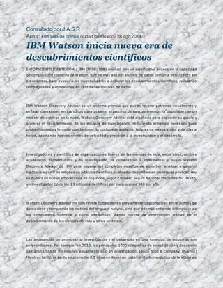Consultado por J.A.S.R 
Autor: IBM sala de prensa ciudad de México- 28 ago 2014: 
IBM Watson inicia nueva era de 
descubrimientos científicos 
ENTORNOINTELIGENTE.COM / IBM (NYSE: IBM) anunció hoy un significativo avance en la capacidad 
de computación cognitiva de Watson, que va más allá del análisis de datos común a velocidades sin 
precedentes, para ayudar a los investigadores a acelerar los descubrimientos científicos, revelando 
complejidades y conexiones en cantidades masivas de datos. 
IBM Watson Discovery Advisor es un sistema primicia que puede revelar patrones visualmente y 
señalar conexiones en los datos para acelerar el proceso de descubrimiento. Ya disponible con un 
modelo de entrega en la nube, Watson Discovery Advisor está diseñado para expandir su escala y 
acelerar el descubrimiento de los equipos de investigación, reduciendo el tiempo necesario para 
probar hipótesis y formular conclusiones, lo cual puede adelantar la tarea de meses a días y de días a 
horas, aportando nuevos niveles de velocidad y precisión a la investigación y el desarrollo. 
Investigadores y científicos de organizaciones líderes de las ciencias de vida, entre otros, centros 
académicos, farmacéuticos y de investigación, ya comenzaron a implementar el nuevo Watson 
Discovery Advisor de IBM para superar los complejos desafíos de absorber, analizar y generar 
hipótesis a partir de millones de artículos científicos publicados disponibles en bibliotecas públicas. Hoy 
se publica un nuevo artículo cada 30 segundos, según CiteSeer. Según National Institutes for Health, 
un investigador típico lee 23 artículos científicos por mes, o unos 300 por año. 
Watson Discovery Advisor no sólo revela correlaciones previamente desconocidas entre puntos de 
datos clave y comprende los matices del lenguaje natural, sino que además entiende el lenguaje de 
los compuestos químicos y cómo interactúan, dando cuenta de dimensiones críticas en el 
descubrimiento de las ciencias de vida y otros sectores. 
Las implicancias de promover la investigación y el desarrollo en una variedad de industrias son 
sorprendentes. Por ejemplo, en 2013, las principales 1000 compañías de investigación y desarrollo 
gastaron US$638 mil millones anualmente sólo en investigación, según Booz & Company. (Fuente) 
Mientras tanto, se tarda en promedio 8,5 años en llevar un tratamiento farmacéutico de la etapa de 
 