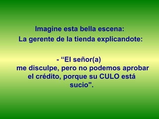 Imagine esta bella escena: La gerente de la tienda explicandote: - “El señor(a)  me disculpe, pero no podemos aprobar el crédito, porque su CULO está  sucio".  