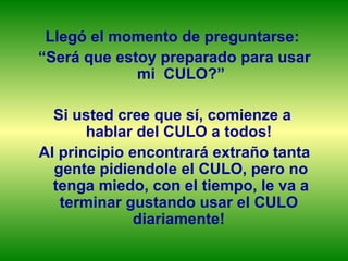 Llegó el momento de preguntarse:  “ Será que estoy preparado para usar mi  CULO?” Si usted cree que sí, comienze a  hablar del CULO a todos!  Al principio encontrará extraño tanta gente pidiendole el CULO, pero no tenga miedo, con el tiempo, le va a terminar gustando usar el CULO  diariamente!  