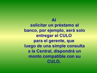 Al  solicitar un préstamo al banco, por ejemplo, será solo entregar el CULO  para el gerente, que  luego de una simple consulta a la Central, dispondrá un monto compatible con su CULO.  