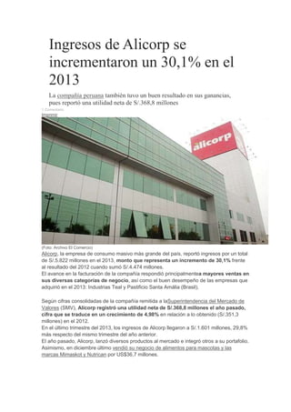 Ingresos de Alicorp se
incrementaron un 30,1% en el
2013
La compañía peruana también tuvo un buen resultado en sus ganancias,
pues reportó una utilidad neta de S/.368,8 millones
1 Comentario
Imprimir
(Foto: Archivo El Comercio)
Alicorp, la empresa de consumo masivo más grande del país, reportó ingresos por un total
de S/.5.822 millones en el 2013, monto que representa un incremento de 30,1% frente
al resultado del 2012 cuando sumó S/.4.474 millones.
El avance en la facturación de la compañía respondió principalmentea mayores ventas en
sus diversas categorías de negocio, así como el buen desempeño de las empresas que
adquirió en el 2013: Industrias Teal y Pastificio Santa Amália (Brasil).
Según cifras consolidadas de la compañía remitida a laSuperintendencia del Mercado de
Valores (SMV), Alicorp registró una utilidad neta de S/.368,8 millones el año pasado,
cifra que se traduce en un crecimiento de 4,98% en relación a lo obtenido (S/.351,3
millones) en el 2012.
En el último trimestre del 2013, los ingresos de Alicorp llegaron a S/.1.601 millones, 29,8%
más respecto del mismo trimestre del año anterior.
El año pasado, Alicorp, lanzó diversos productos al mercado e integró otros a su portafolio.
Asimismo, en diciembre último vendió su negocio de alimentos para mascotas y las
marcas Mimaskot y Nutrican por US$36,7 millones.
 
