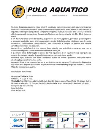 No início da época propusemo
Final-4 do Campeonato Nacional, sendo que esse mesmo
segundo passava pela conquista do campeonato regional,
objetivo passa pela conquista do Campeonato Nacional
Porto.
É um dia muito feliz e queria dar desde já os parabéns aos meus jogadores, pelo título que alcançamos
e agradecer desde já a quem o tornou possível, à secção de Pólo Aquático e todos os seus
treinadores, colaboradores, patrocinadores, pais, namoradas e amigos, às pessoas que sempre
acreditaram em nós e nos apoiaram.
Apesar de as condições de treino estarem longe daquilo que seria ideal, mostramos que com o
trabalho conseguimos colmatar essa mes
É o primeiro título da formação da secção de Pólo Aquático e é um orgulho imenso fazer parte do
mesmo, é o fruto do trabalho desenvolvido desde o primeiro dia desta secção.
Resta-nos agora trabalhar com toda a vontade e querer de for
classificação possível no final de Junho.
Aproveito desde já para desejar boa sorte aos Infantis que se sagraram Vice
vão disputar o Campeonato Nacional no próximo
Macedo, treinador dos Juvenis.
Resultados e marcadores:
Gespaços x Vitória SC, 9-30.
Parciais: 2-4; 1-7; 3-9; 3-10.
Vitória SC: André Sá Pinto; João
(3); Francisco Ferreira (3); Gonçalo Garcia
Rodrigues (5); Rui Sarmento
Local: Coimbra
Data: 31/05/2014.
QUIMIGUIMA
No início da época propusemo-nos a atingir 3 objectivos, o primeiro passava pelo apuramento par
4 do Campeonato Nacional, sendo que esse mesmo objetivo foi alcançado na jornada passada, o
segundo passava pela conquista do campeonato regional, objetivo alcançado este Sábado, o terceiro
passa pela conquista do Campeonato Nacional que iremos disputar dia 28 e 29 de Junho no
É um dia muito feliz e queria dar desde já os parabéns aos meus jogadores, pelo título que alcançamos
e agradecer desde já a quem o tornou possível, à secção de Pólo Aquático e todos os seus
einadores, colaboradores, patrocinadores, pais, namoradas e amigos, às pessoas que sempre
acreditaram em nós e nos apoiaram.
Apesar de as condições de treino estarem longe daquilo que seria ideal, mostramos que com o
trabalho conseguimos colmatar essa mesma falta de condições.
É o primeiro título da formação da secção de Pólo Aquático e é um orgulho imenso fazer parte do
mesmo, é o fruto do trabalho desenvolvido desde o primeiro dia desta secção.
nos agora trabalhar com toda a vontade e querer de forma a podermos lutar pela melhor
classificação possível no final de Junho.
Aproveito desde já para desejar boa sorte aos Infantis que se sagraram Vice
vão disputar o Campeonato Nacional no próximo fim-de-semana em Reguengos de Monsaraz.
ador dos Juvenis.
André Sá Pinto; João Paulo (2); Luís Dias (3); Ricardo Lopes; Miguel Natal
(3); Gonçalo Garcia (3); Paulino Félix; Nuno Fernandes
UIMIGUIMA
nos a atingir 3 objectivos, o primeiro passava pelo apuramento para a
foi alcançado na jornada passada, o
alcançado este Sábado, o terceiro
que iremos disputar dia 28 e 29 de Junho no
É um dia muito feliz e queria dar desde já os parabéns aos meus jogadores, pelo título que alcançamos
e agradecer desde já a quem o tornou possível, à secção de Pólo Aquático e todos os seus diretores,
einadores, colaboradores, patrocinadores, pais, namoradas e amigos, às pessoas que sempre
Apesar de as condições de treino estarem longe daquilo que seria ideal, mostramos que com o
É o primeiro título da formação da secção de Pólo Aquático e é um orgulho imenso fazer parte do
mesmo, é o fruto do trabalho desenvolvido desde o primeiro dia desta secção.
ma a podermos lutar pela melhor
Aproveito desde já para desejar boa sorte aos Infantis que se sagraram Vice-Campeões Regionais e
em Reguengos de Monsaraz.” – Vitor
); Ricardo Lopes; Miguel Natal (5); Miguel Castro
; Nuno Fernandes (2); Pedro Gil (4); João
 