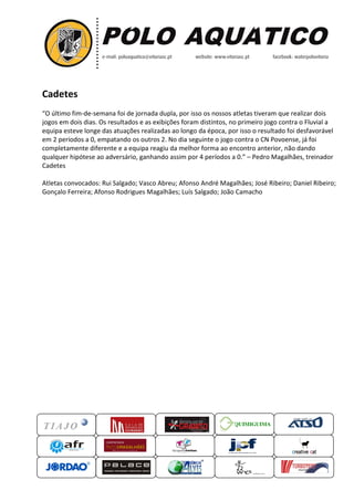 Cadetes
“O último fim-de-semana foi de jornada dupla, por isso os nossos atletas tiveram que realizar
jogos em dois dias. Os resultados e as exibições foram distintos
equipa esteve longe das atuações realizadas ao longo da época, por isso o resultado foi
em 2 períodos a 0, empatando os outros 2. No dia seguinte o jogo contra o CN Povoense, já foi
completamente diferente e a equipa reagiu da melhor forma ao encontro anterior, não dando
qualquer hipótese ao adversário, ganhando assim por 4
Cadetes
Atletas convocados: Rui Salgado; Vasco Abreu;
Gonçalo Ferreira; Afonso Rodrigues Magalhães; Luís Salgado; João Camacho
QUIMIGUIMA
foi de jornada dupla, por isso os nossos atletas tiveram que realizar
Os resultados e as exibições foram distintos, no primeiro
equipa esteve longe das atuações realizadas ao longo da época, por isso o resultado foi
a 0, empatando os outros 2. No dia seguinte o jogo contra o CN Povoense, já foi
completamente diferente e a equipa reagiu da melhor forma ao encontro anterior, não dando
ao adversário, ganhando assim por 4 períodos a 0.” – Pedro
: Rui Salgado; Vasco Abreu; Afonso André Magalhães; José Ribeiro; Daniel Ribeiro;
Gonçalo Ferreira; Afonso Rodrigues Magalhães; Luís Salgado; João Camacho
UIMIGUIMA
foi de jornada dupla, por isso os nossos atletas tiveram que realizar dois
rimeiro jogo contra o Fluvial a
equipa esteve longe das atuações realizadas ao longo da época, por isso o resultado foi desfavorável
a 0, empatando os outros 2. No dia seguinte o jogo contra o CN Povoense, já foi
completamente diferente e a equipa reagiu da melhor forma ao encontro anterior, não dando
Pedro Magalhães, treinador
Afonso André Magalhães; José Ribeiro; Daniel Ribeiro;
Gonçalo Ferreira; Afonso Rodrigues Magalhães; Luís Salgado; João Camacho
 